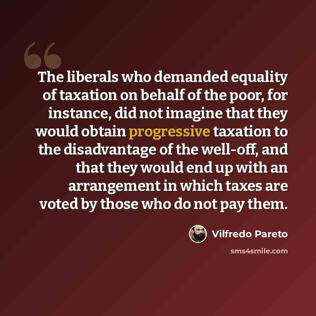 “The liberals who demanded equality of taxation on behalf of the poor, for instance, did not imagine that they would obtain progressive taxation to the disadvantage of the well-off, and that they would end up with an arrangement in which taxes are voted by those who do not pay them.” quote by Vilfredo Pareto