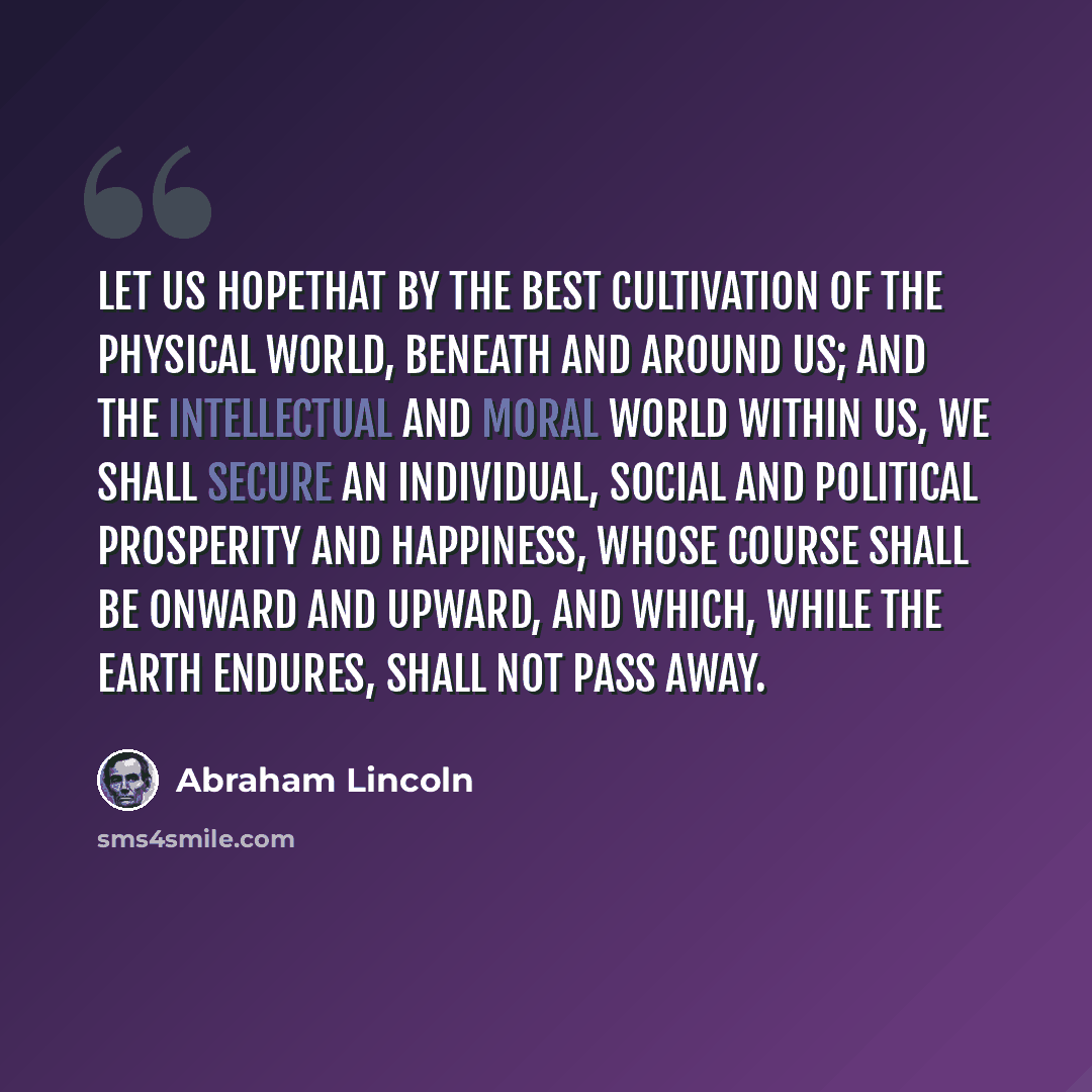 “Let us hopethat by the best cultivation of the physical world, beneath and around us; and the intellectual and moral world within us, we shall secure an individual, social and political prosperity and happiness, whose course shall be onward and upward, and which, while the earth endures, shall not…” quote by Abraham Lincoln