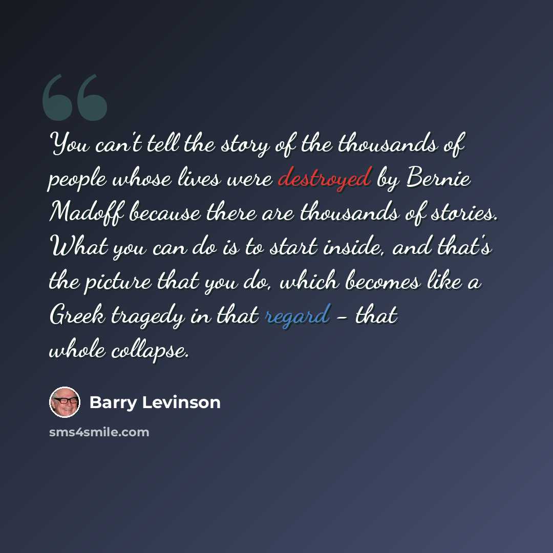 “You can't tell the story of the thousands of people whose lives were destroyed by Bernie Madoff because there are thousands of stories. What you can do is to start inside, and that's the picture that you do, which becomes like a Greek tragedy in that regard - that whole collapse.” quote by Barry Levinson