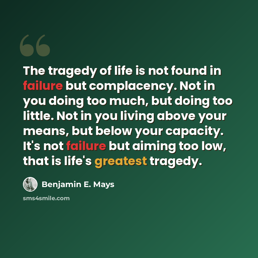 “The tragedy of life is not found in failure but complacency. Not in you doing too much, but doing too little. Not in you living above your means, but below your capacity. It's not failure but aiming too low, that is life's greatest tragedy.” quote by Benjamin E. Mays