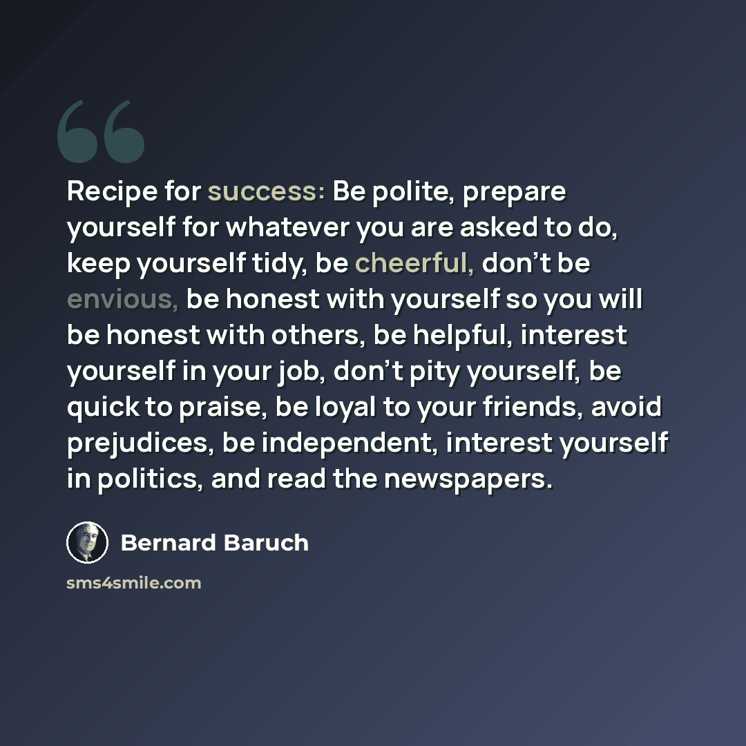 “Recipe for success: Be polite, prepare yourself for whatever you are asked to do, keep yourself tidy, be cheerful, don't be envious, be honest with yourself so you will be honest with others, be helpful, interest yourself in your job, don't pity yourself, be quick to praise, be loyal to your…” quote by Bernard Baruch
