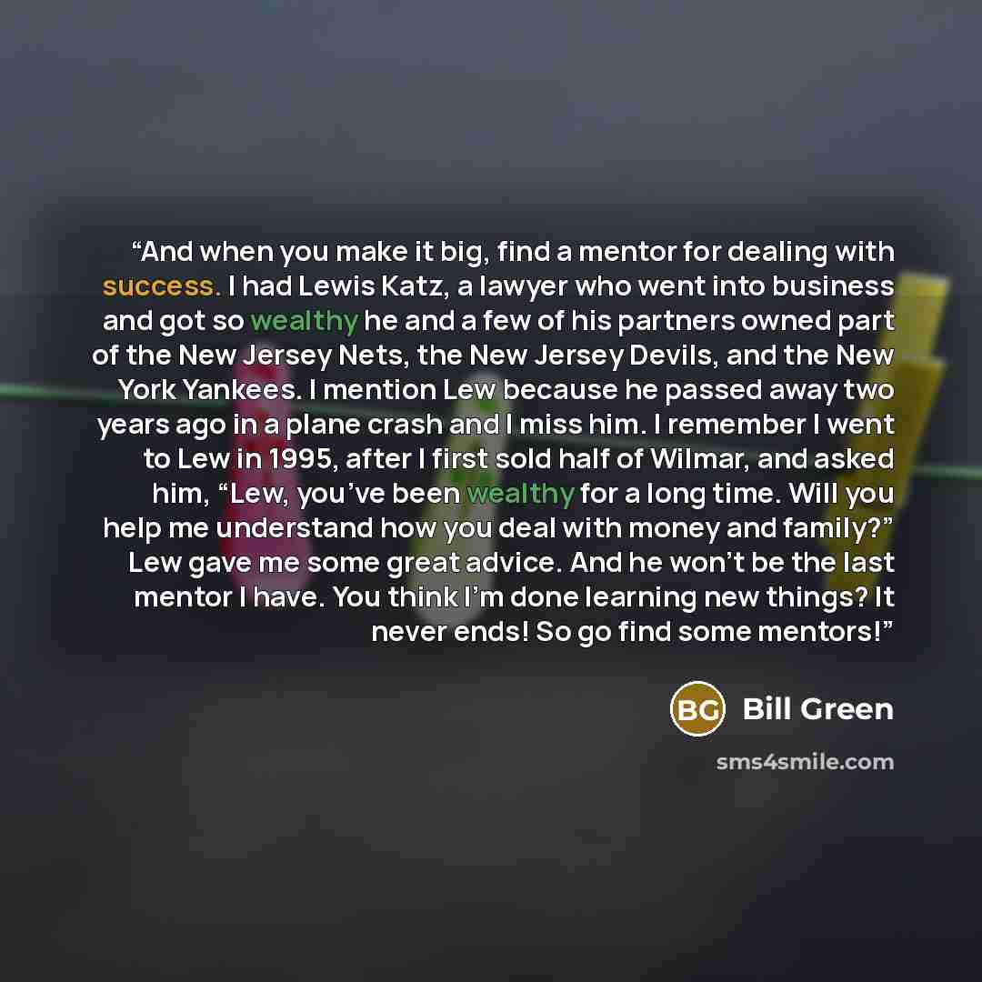 “And when you make it big, find a mentor for dealing with success. I had Lewis Katz, a lawyer who went into business and got so wealthy he and a few of his partners owned part of the New Jersey Nets, the New Jersey Devils, and the New York Yankees. I mention Lew because he passed away two years ago…” quote by Bill Green
