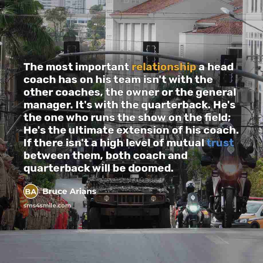 “The most important relationship a head coach has on his team isn't with the other coaches, the owner or the general manager. It's with the quarterback. He's the one who runs the show on the field; He's the ultimate extension of his coach. If there isn't a high level of mutual trust between them…” quote by Bruce Arians
