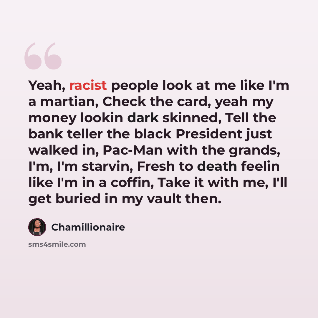 “Yeah, racist people look at me like I'm a martian, Check the card, yeah my money lookin dark skinned, Tell the bank teller the black President just walked in, Pac-Man with the grands, I'm, I'm starvin, Fresh to death feelin like I'm in a coffin, Take it with me, I'll get buried in my vault then.” quote by Chamillionaire