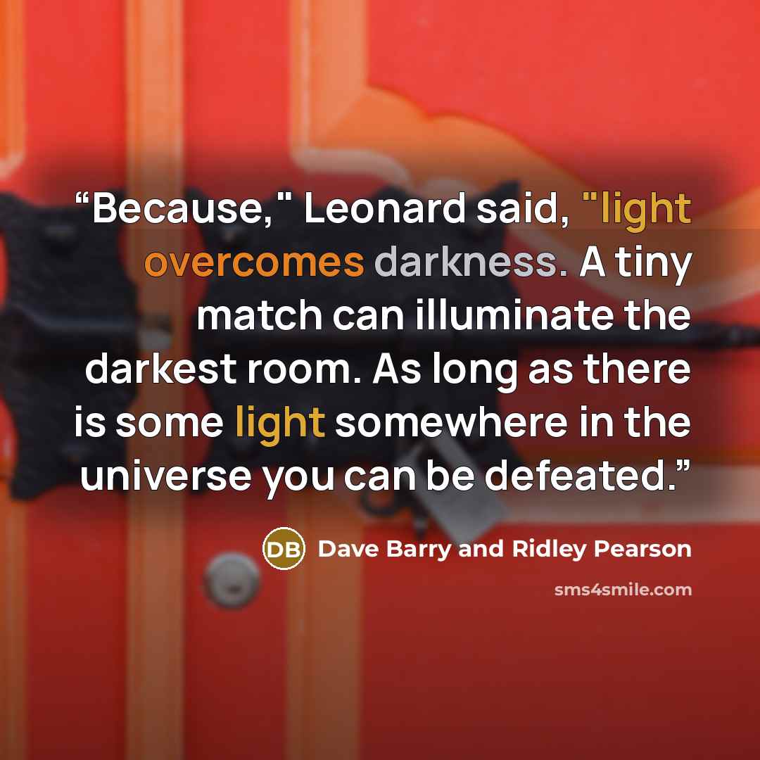 “Because," Leonard said, "light overcomes darkness. A tiny match can illuminate the darkest room. As long as there is some light somewhere in the universe you can be defeated.” quote by Dave Barry and Ridley Pearson