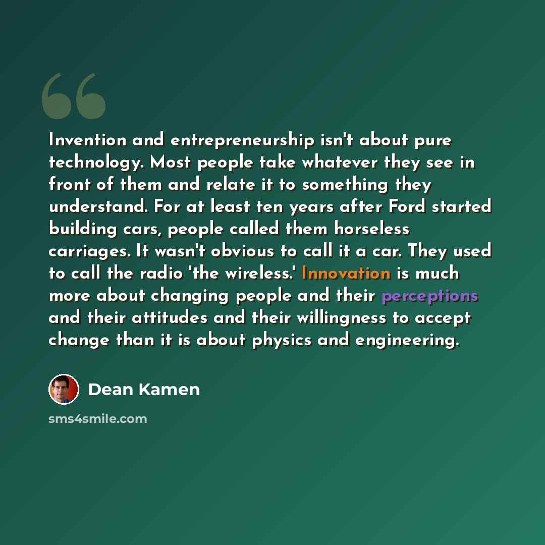 “Invention and entrepreneurship isn't about pure technology. Most people take whatever they see in front of them and relate it to something they understand. For at least ten years after Ford started building cars, people called them horseless carriages. It wasn't obvious to call it a car. They used…” quote by Dean Kamen