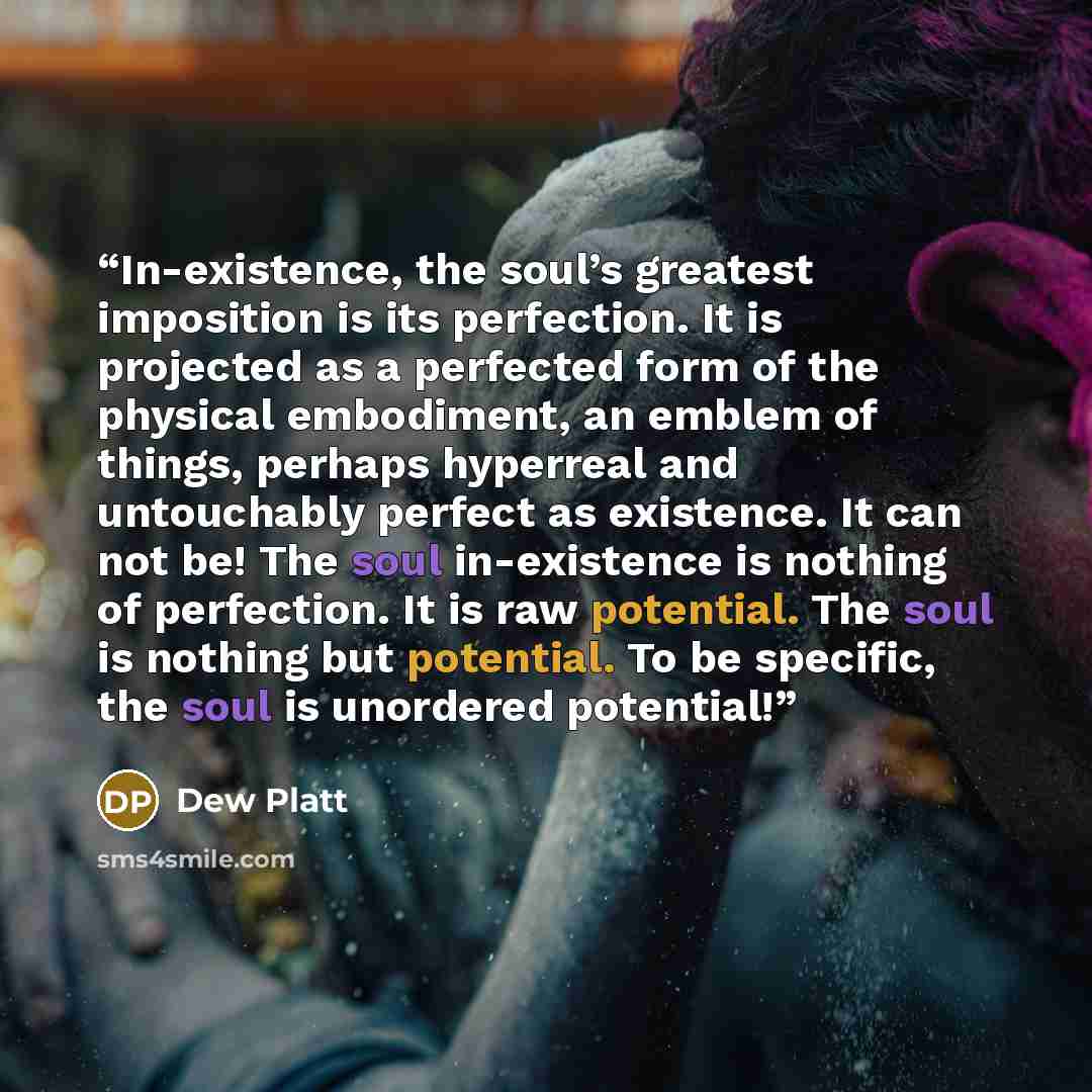 “In-existence, the soul’s greatest imposition is its perfection. It is projected as a perfected form of the physical embodiment, an emblem of things, perhaps hyperreal and untouchably perfect as existence. It can not be! The soul in-existence is nothing of perfection. It is raw potential. The soul…” quote by dew platt