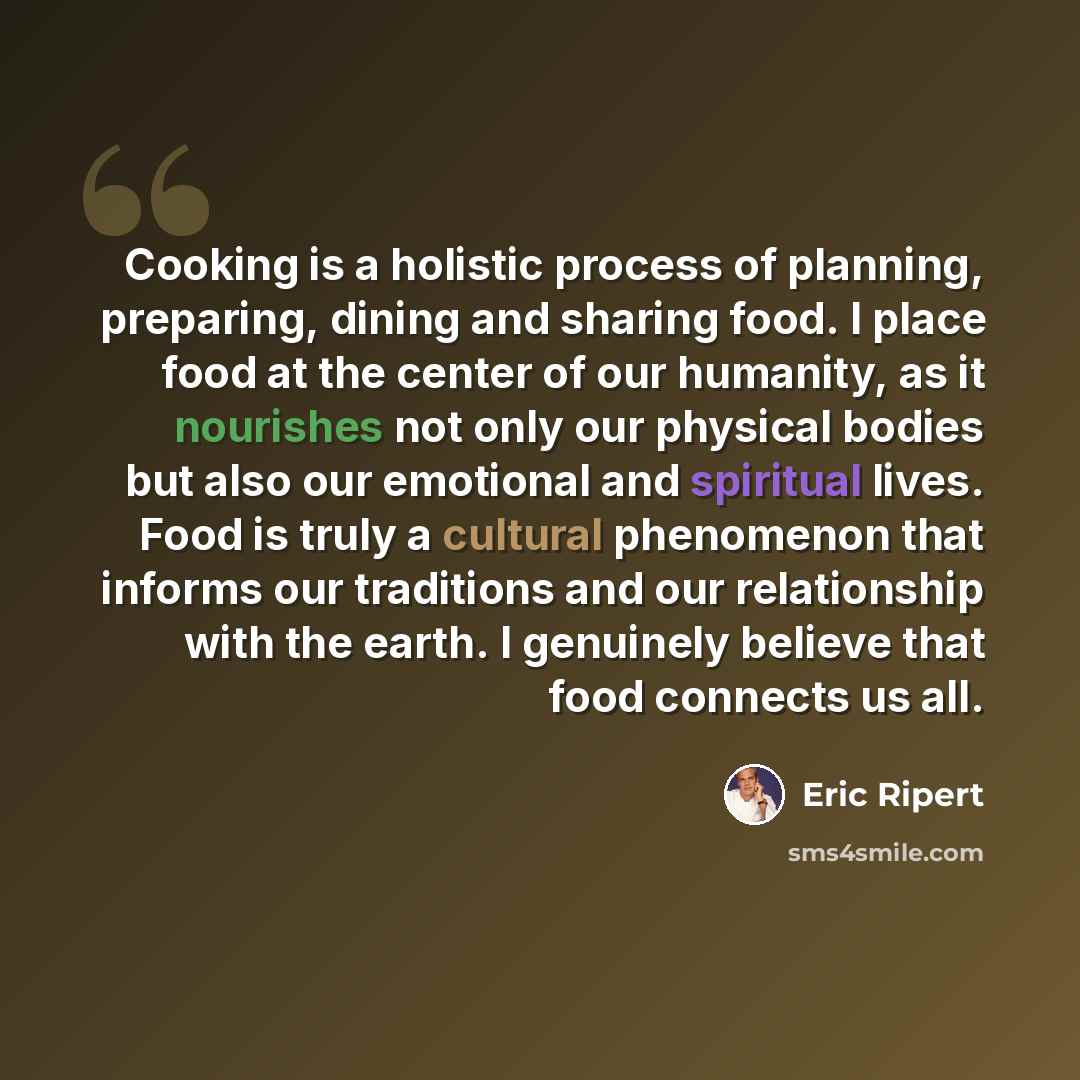 “Cooking is a holistic process of planning, preparing, dining and sharing food. I place food at the center of our humanity, as it nourishes not only our physical bodies but also our emotional and spiritual lives. Food is truly a cultural phenomenon that informs our traditions and our relationship…” quote by Eric Ripert