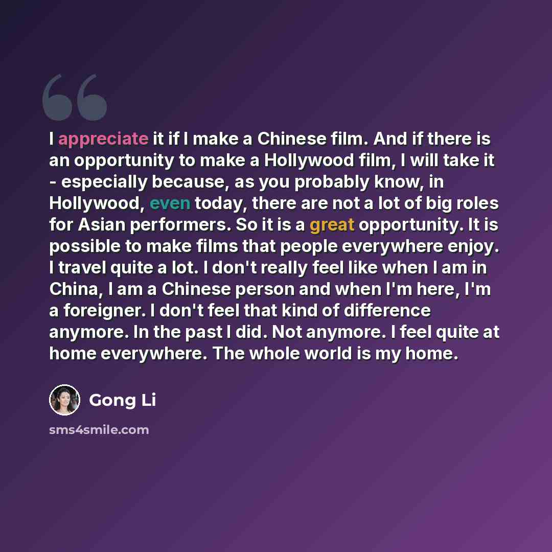 “I appreciate it if I make a Chinese film. And if there is an opportunity to make a Hollywood film, I will take it - especially because, as you probably know, in Hollywood, even today, there are not a lot of big roles for Asian performers. So it is a great opportunity. It is possible to make films…” quote by Gong Li