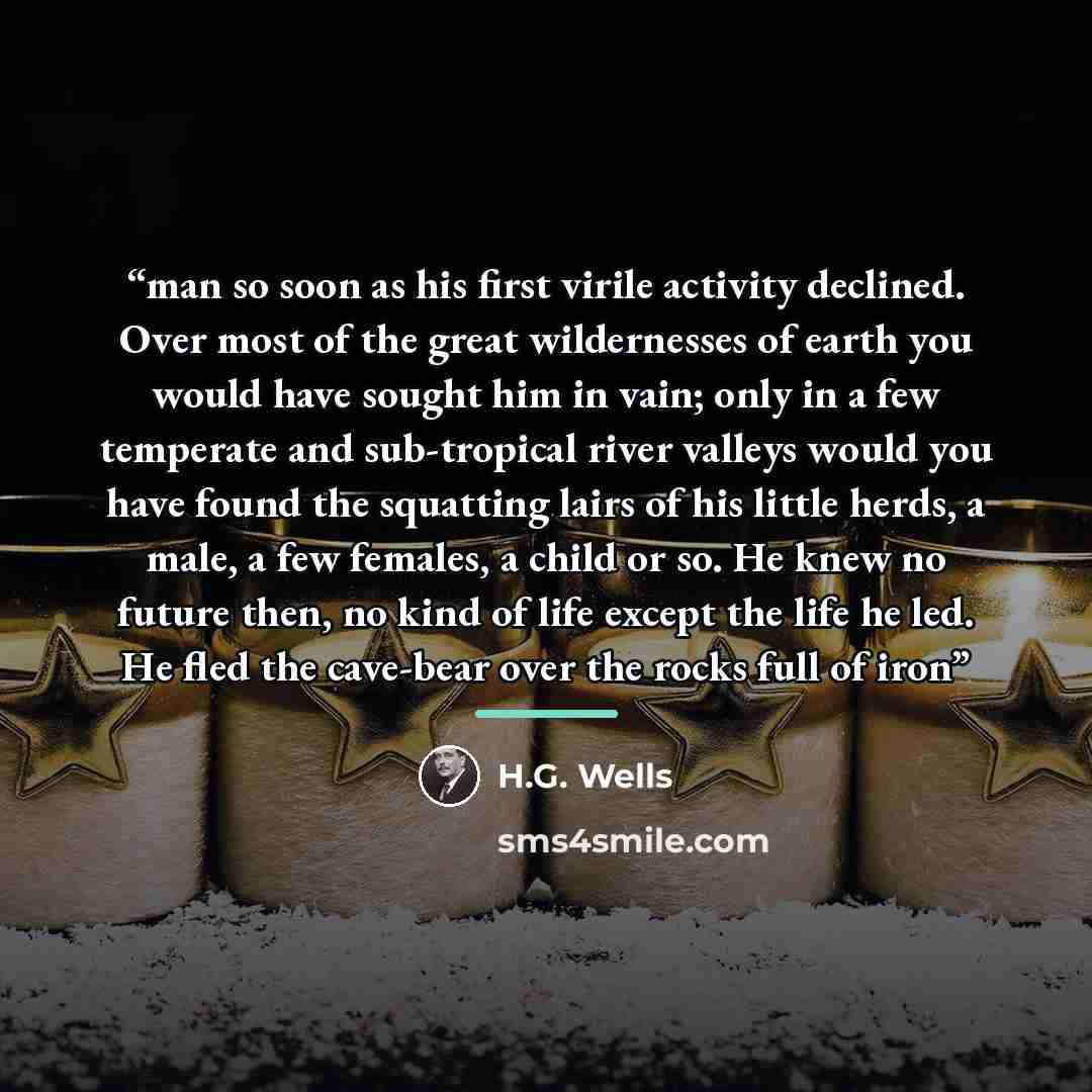 “man so soon as his first virile activity declined. Over most of the great wildernesses of earth you would have sought him in vain; only in a few temperate and sub-tropical river valleys would you have found the squatting lairs of his little herds, a male, a few females, a child or so. He knew no…” quote by H.G. Wells