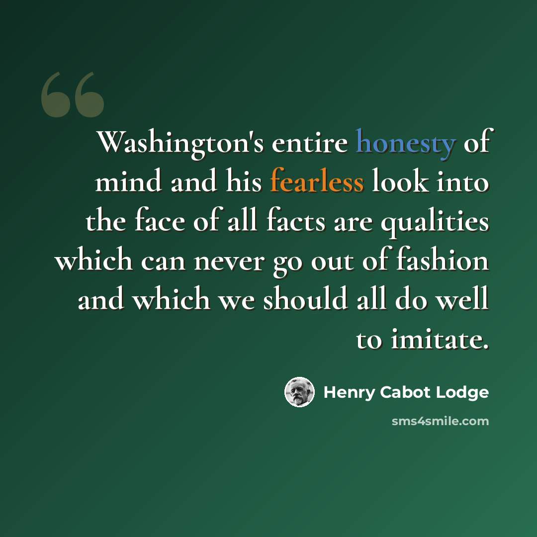 “Washington's entire honesty of mind and his fearless look into the face of all facts are qualities which can never go out of fashion and which we should all do well to imitate.” quote by Henry Cabot Lodge
