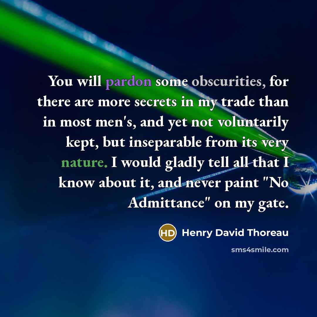 “You will pardon some obscurities, for there are more secrets in my trade than in most men's, and yet not voluntarily kept, but inseparable from its very nature. I would gladly tell all that I know about it, and never paint "No Admittance" on my gate.” quote by Henry David Thoreau