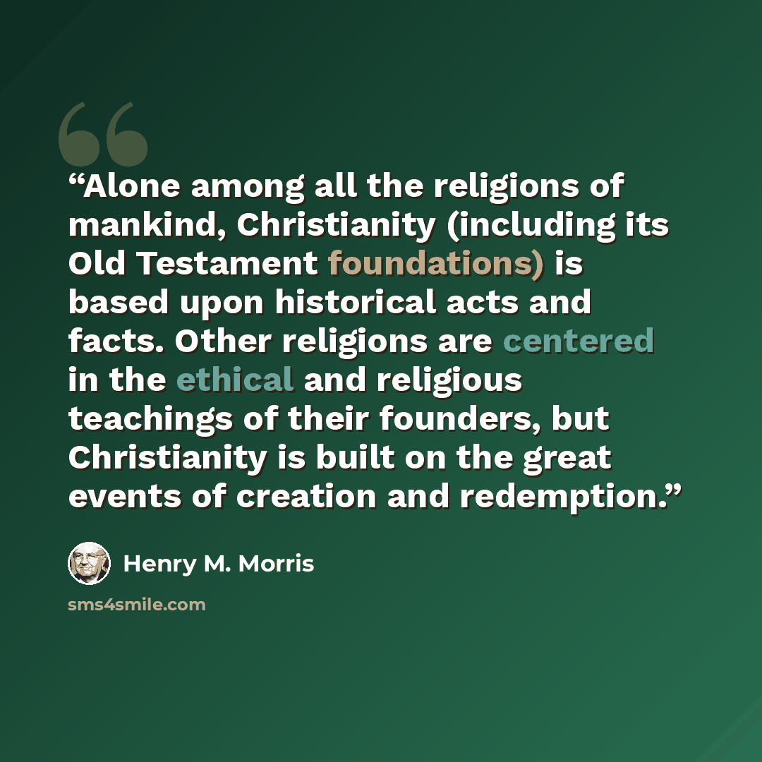 “Alone among all the religions of mankind, Christianity (including its Old Testament foundations) is based upon historical acts and facts. Other religions are centered in the ethical and religious teachings of their founders, but Christianity is built on the great events of creation and redemption.” quote by Henry M. Morris