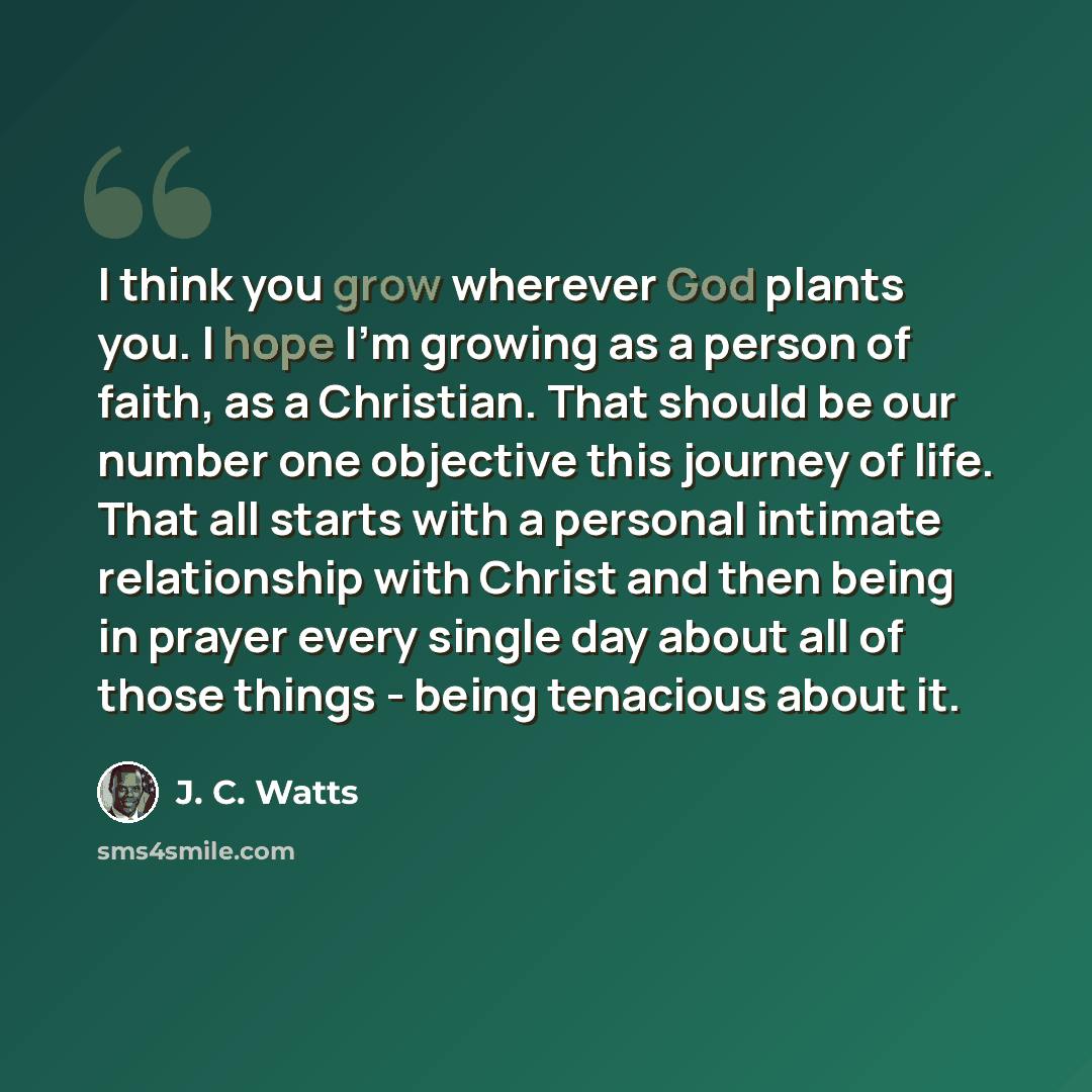 “I think you grow wherever God plants you. I hope I'm growing as a person of faith, as a Christian. That should be our number one objective this journey of life. That all starts with a personal intimate relationship with Christ and then being in prayer every single day about all of those things…” quote by J. C. Watts