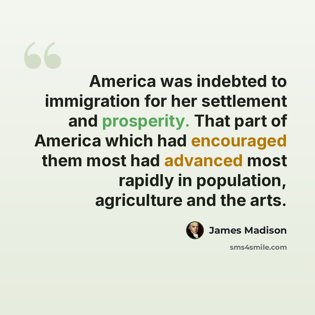 “America was indebted to immigration for her settlement and prosperity. That part of America which had encouraged them most had advanced most rapidly in population, agriculture and the arts.” quote by James Madison