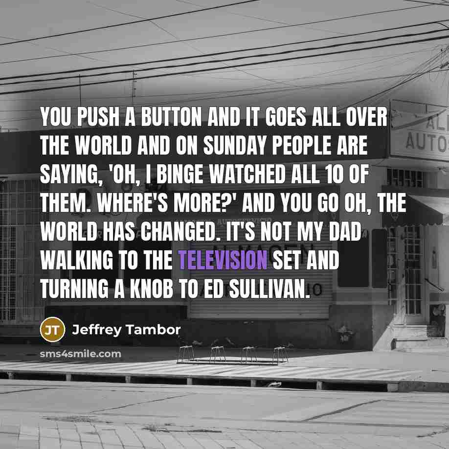 “You push a button and it goes all over the world and on Sunday people are saying, 'Oh, I binge watched all 10 of them. Where's more?' and you go oh, the world has changed. It's not my dad walking to the television set and turning a knob to Ed Sullivan.” quote by Jeffrey Tambor