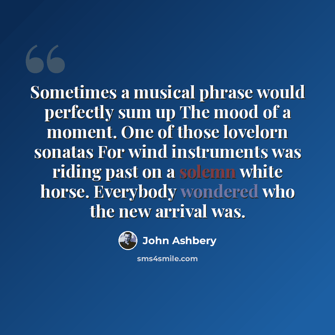 “Sometimes a musical phrase would perfectly sum up The mood of a moment. One of those lovelorn sonatas For wind instruments was riding past on a solemn white horse. Everybody wondered who the new arrival was.” quote by John Ashbery