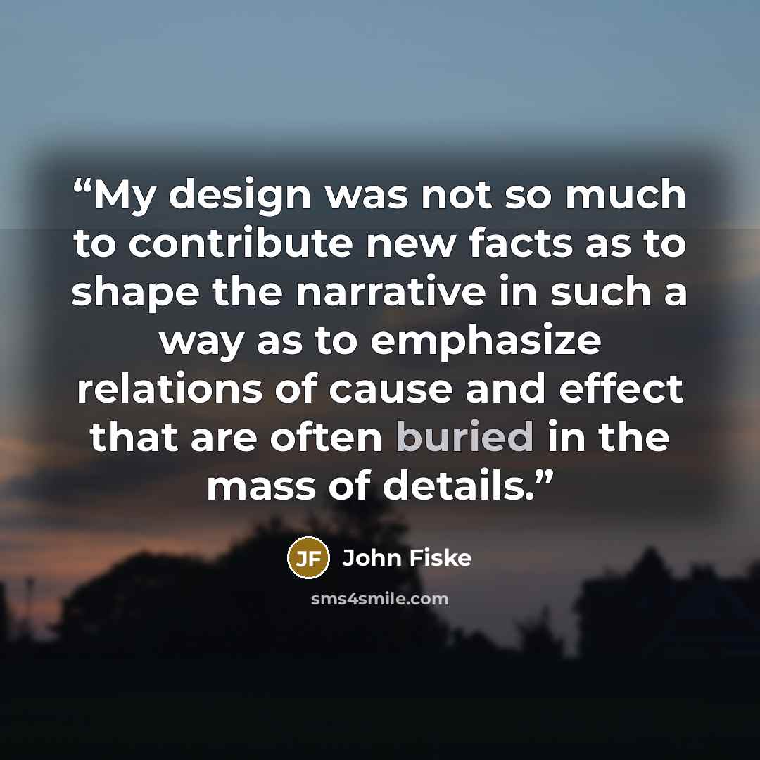 “My design was not so much to contribute new facts as to shape the narrative in such a way as to emphasize relations of cause and effect that are often buried in the mass of details.” quote by John Fiske