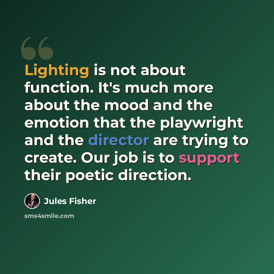 “Lighting is not about function. It's much more about the mood and the emotion that the playwright and the director are trying to create. Our job is to support their poetic direction.” quote by Jules Fisher