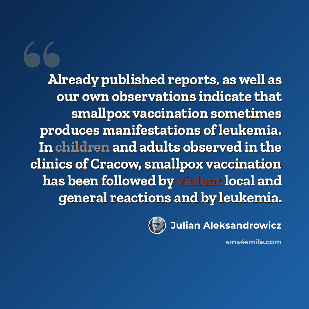“Already published reports, as well as our own observations indicate that smallpox vaccination sometimes produces manifestations of leukemia. In children and adults observed in the clinics of Cracow, smallpox vaccination has been followed by violent local and general reactions and by leukemia.” quote by Julian Aleksandrowicz