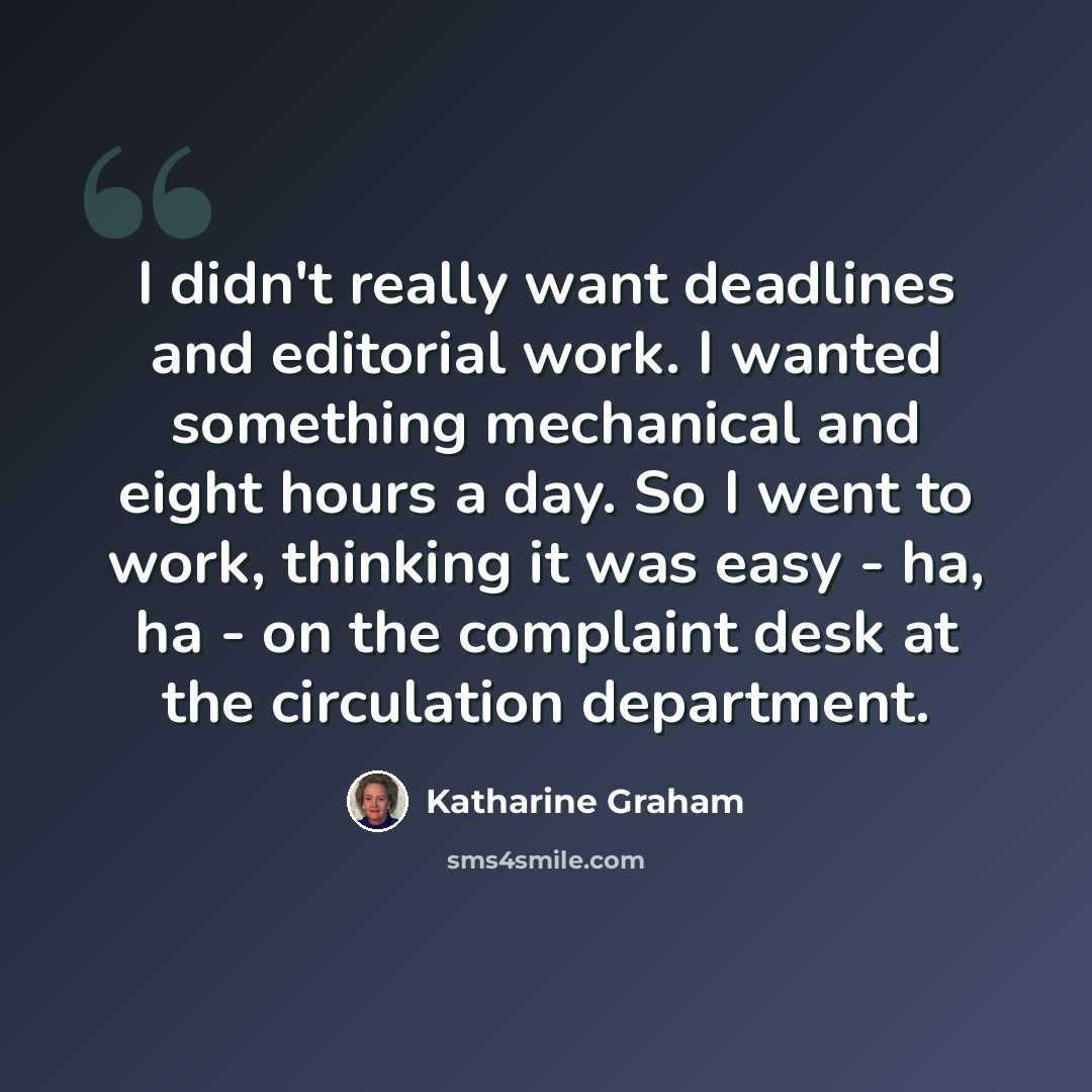 “I didn't really want deadlines and editorial work. I wanted something mechanical and eight hours a day. So I went to work, thinking it was easy - ha, ha - on the complaint desk at the circulation department.” quote by Katharine Graham
