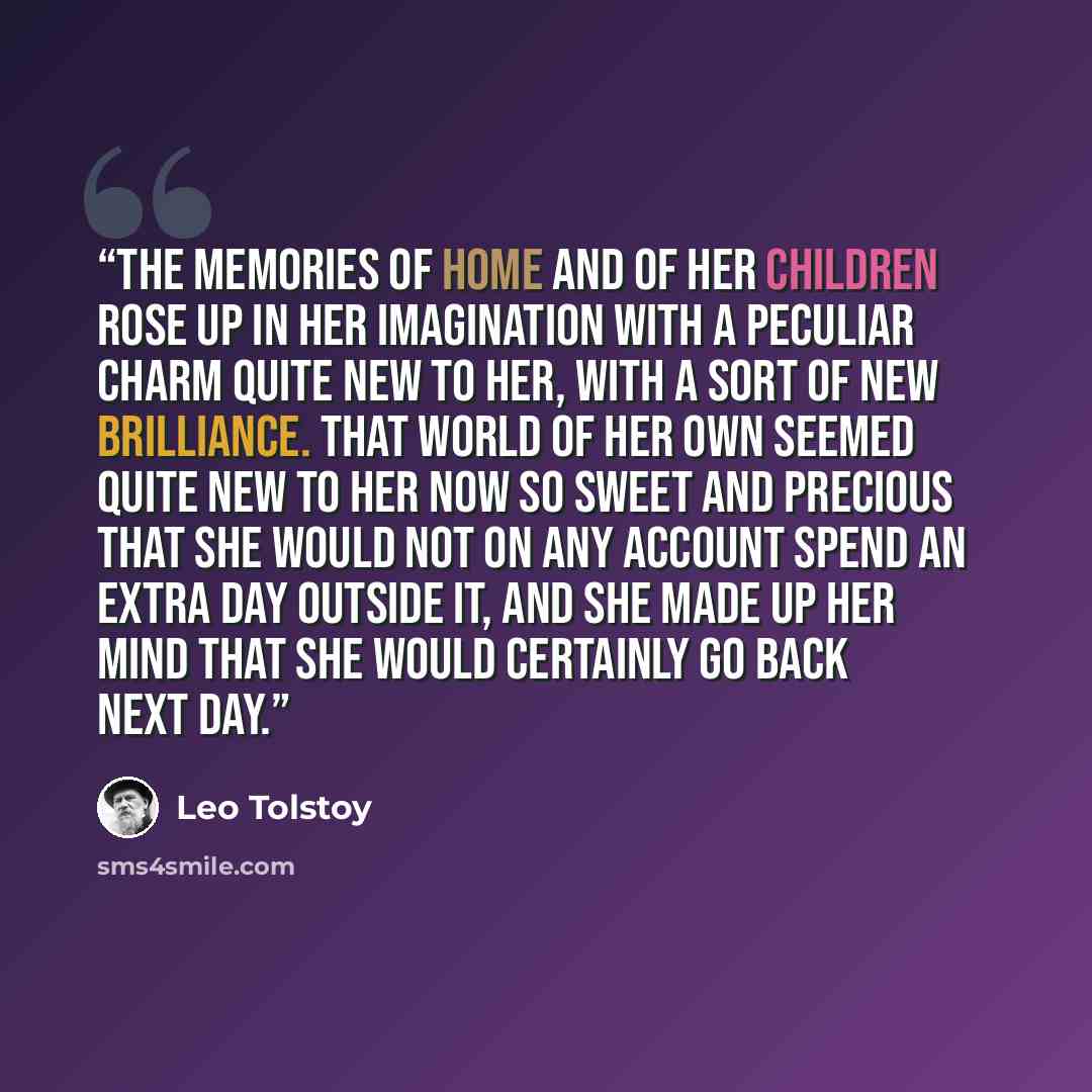 “The memories of home and of her children rose up in her imagination with a peculiar charm quite new to her, with a sort of new brilliance. That world of her own seemed quite new to her now so sweet and precious that she would not on any account spend an extra day outside it, and she made up her…” quote by Leo Tolstoy