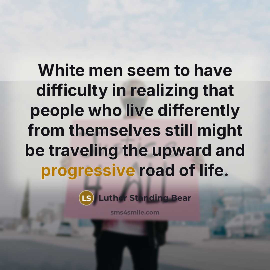 “White men seem to have difficulty in realizing that people who live differently from themselves still might be traveling the upward and progressive road of life.” quote by Luther Standing Bear