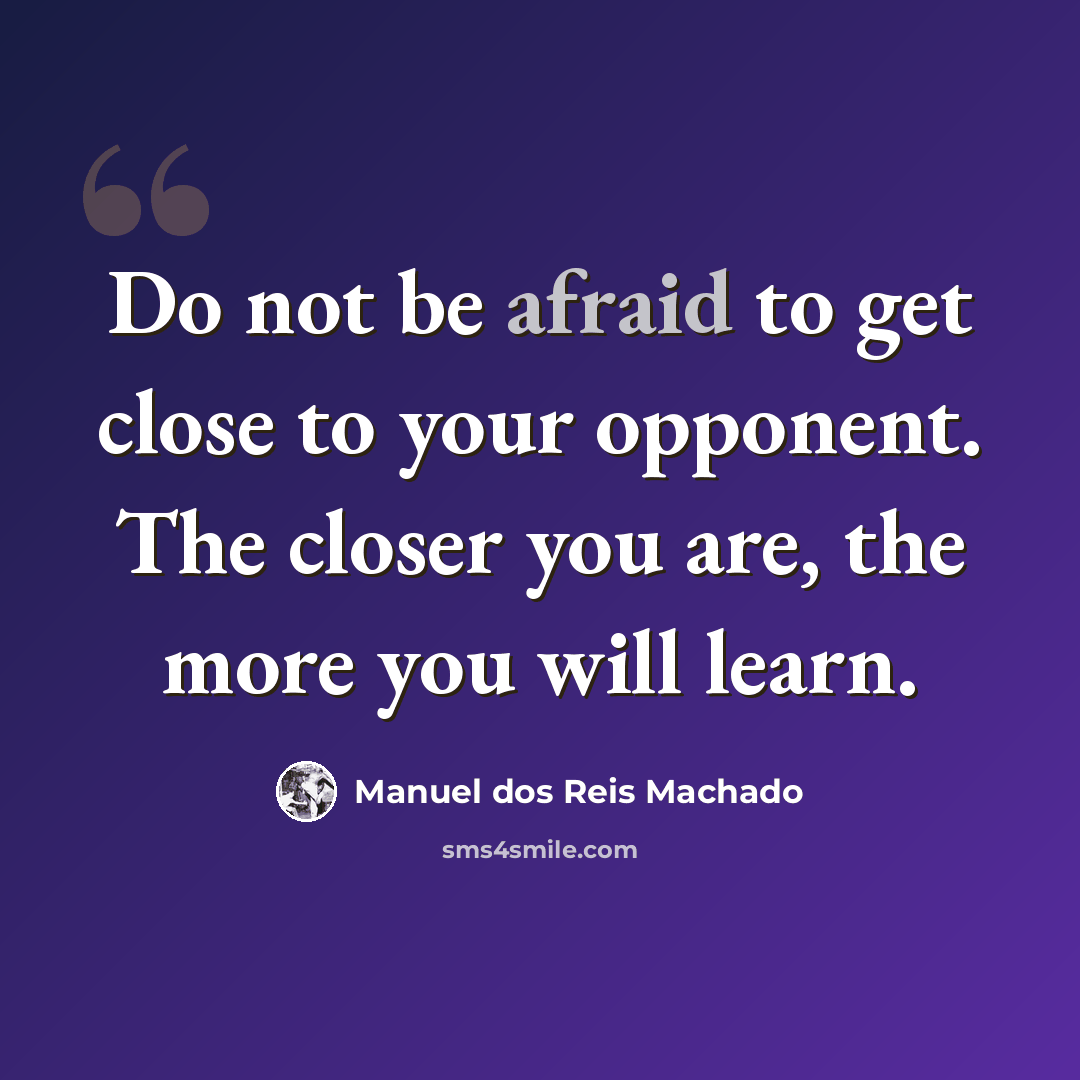 “Do not be afraid to get close to your opponent. The closer you are, the more you will learn.” quote by Manuel dos Reis Machado