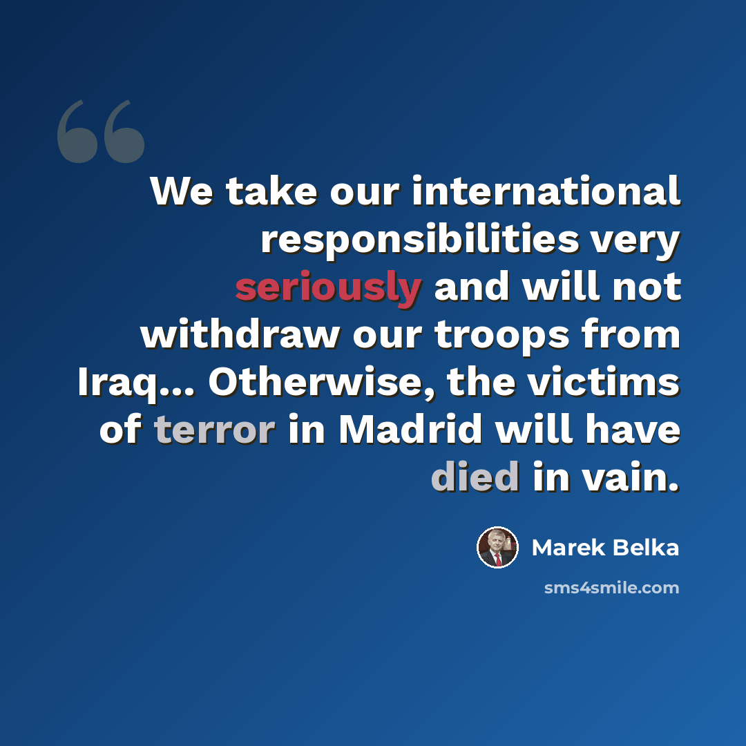 “We take our international responsibilities very seriously and will not withdraw our troops from Iraq... Otherwise, the victims of terror in Madrid will have died in vain.” quote by Marek Belka