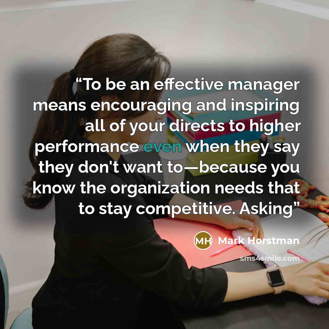 “To be an effective manager means encouraging and inspiring all of your directs to higher performance even when they say they don't want to—because you know the organization needs that to stay competitive. Asking” quote by Mark Horstman
