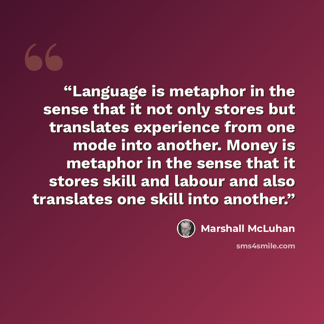 “Language is metaphor in the sense that it not only stores but translates experience from one mode into another. Money is metaphor in the sense that it stores skill and labour and also translates one skill into another.” quote by Marshall McLuhan