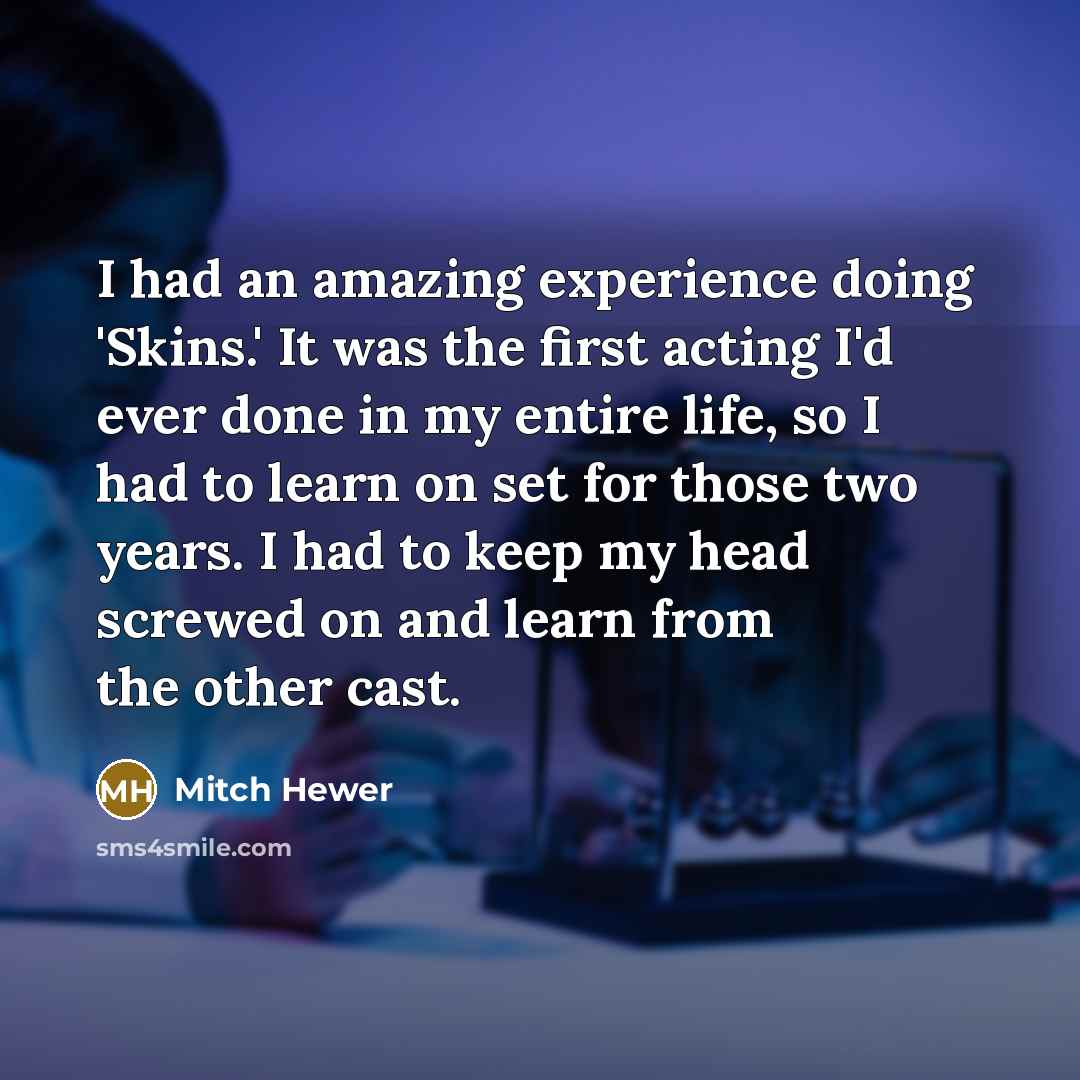 “I had an amazing experience doing 'Skins.' It was the first acting I'd ever done in my entire life, so I had to learn on set for those two years. I had to keep my head screwed on and learn from the other cast.” quote by Mitch Hewer