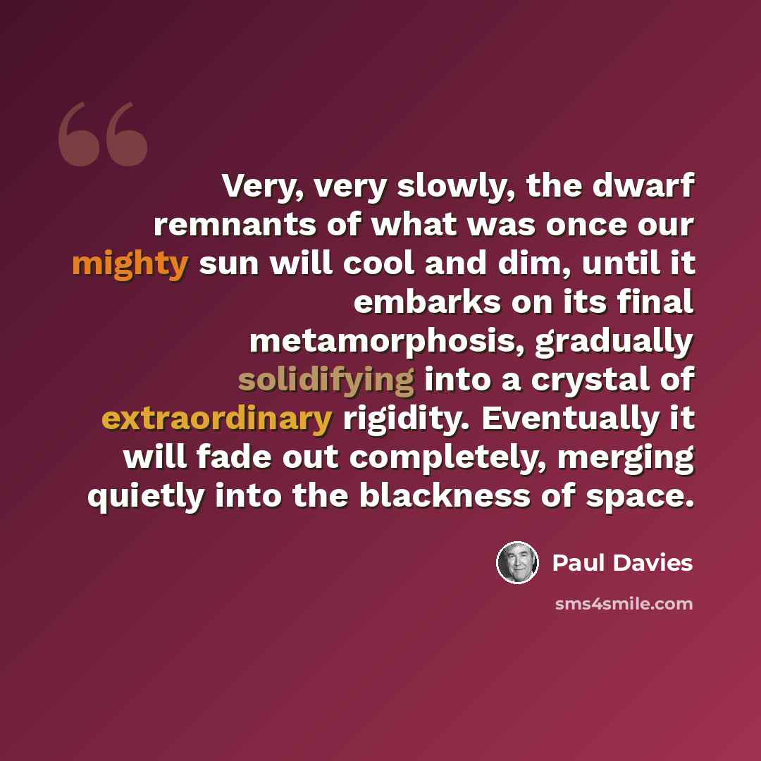 “Very, very slowly, the dwarf remnants of what was once our mighty sun will cool and dim, until it embarks on its final metamorphosis, gradually solidifying into a crystal of extraordinary rigidity. Eventually it will fade out completely, merging quietly into the blackness of space.” quote by Paul Davies