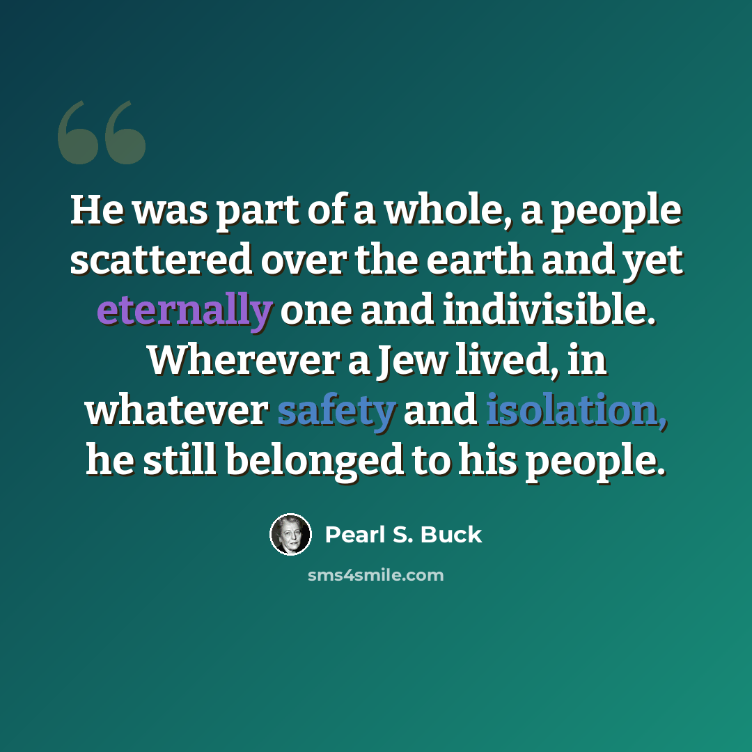 “He was part of a whole, a people scattered over the earth and yet eternally one and indivisible. Wherever a Jew lived, in whatever safety and isolation, he still belonged to his people.” quote by Pearl S. Buck