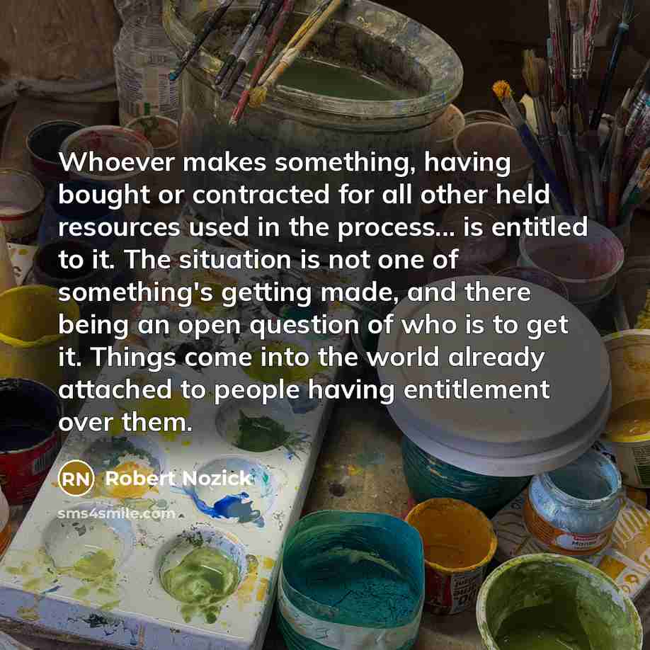 “Whoever makes something, having bought or contracted for all other held resources used in the process... is entitled to it. The situation is not one of something's getting made, and there being an open question of who is to get it. Things come into the world already attached to people having…” quote by Robert Nozick