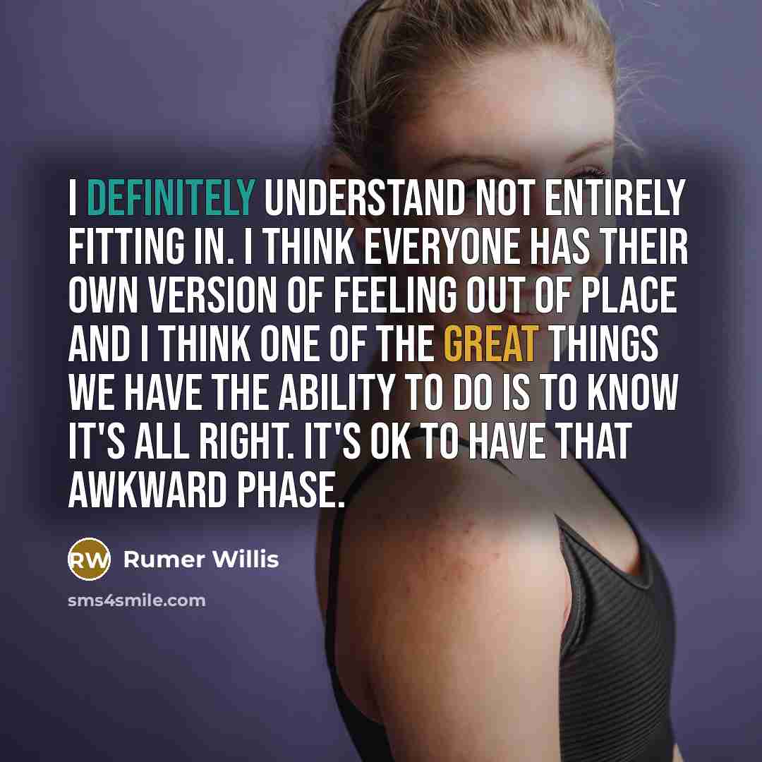 “I definitely understand not entirely fitting in. I think everyone has their own version of feeling out of place and I think one of the great things we have the ability to do is to know it's all right. It's OK to have that awkward phase.” quote by Rumer Willis