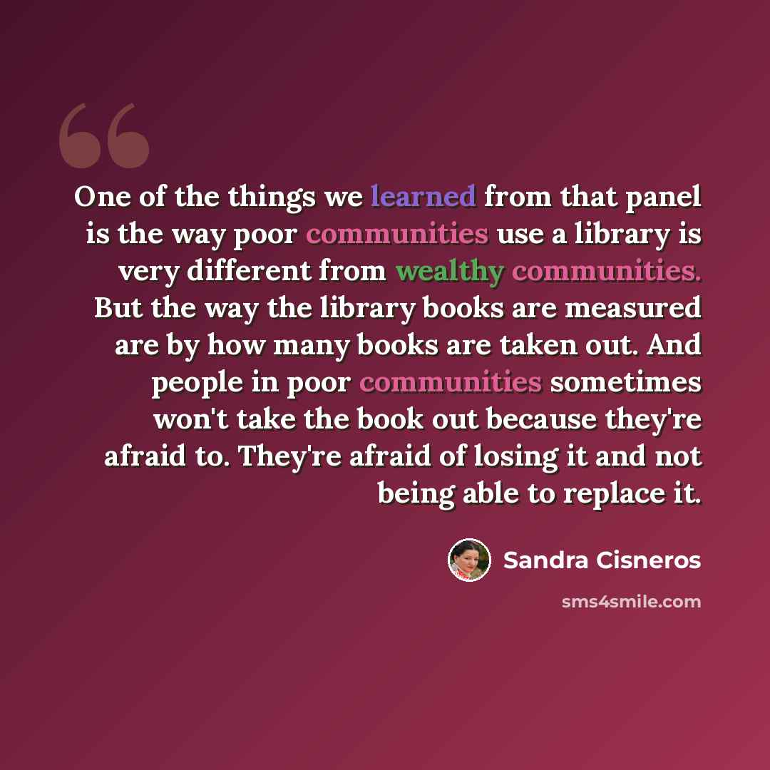 “One of the things we learned from that panel is the way poor communities use a library is very different from wealthy communities. But the way the library books are measured are by how many books are taken out. And people in poor communities sometimes won't take the book out because they're afraid…” quote by Sandra Cisneros