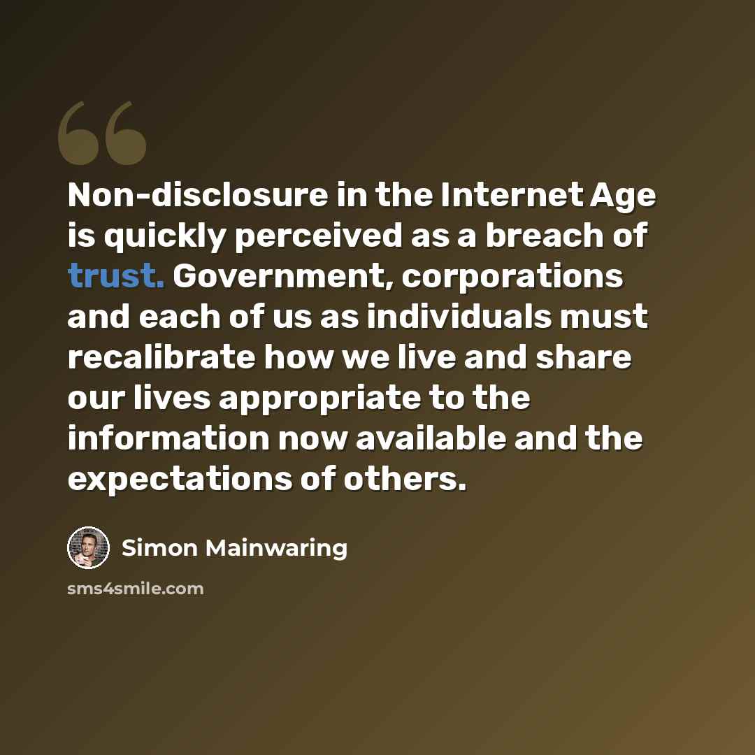“Non-disclosure in the Internet Age is quickly perceived as a breach of trust. Government, corporations and each of us as individuals must recalibrate how we live and share our lives appropriate to the information now available and the expectations of others.” quote by Simon Mainwaring