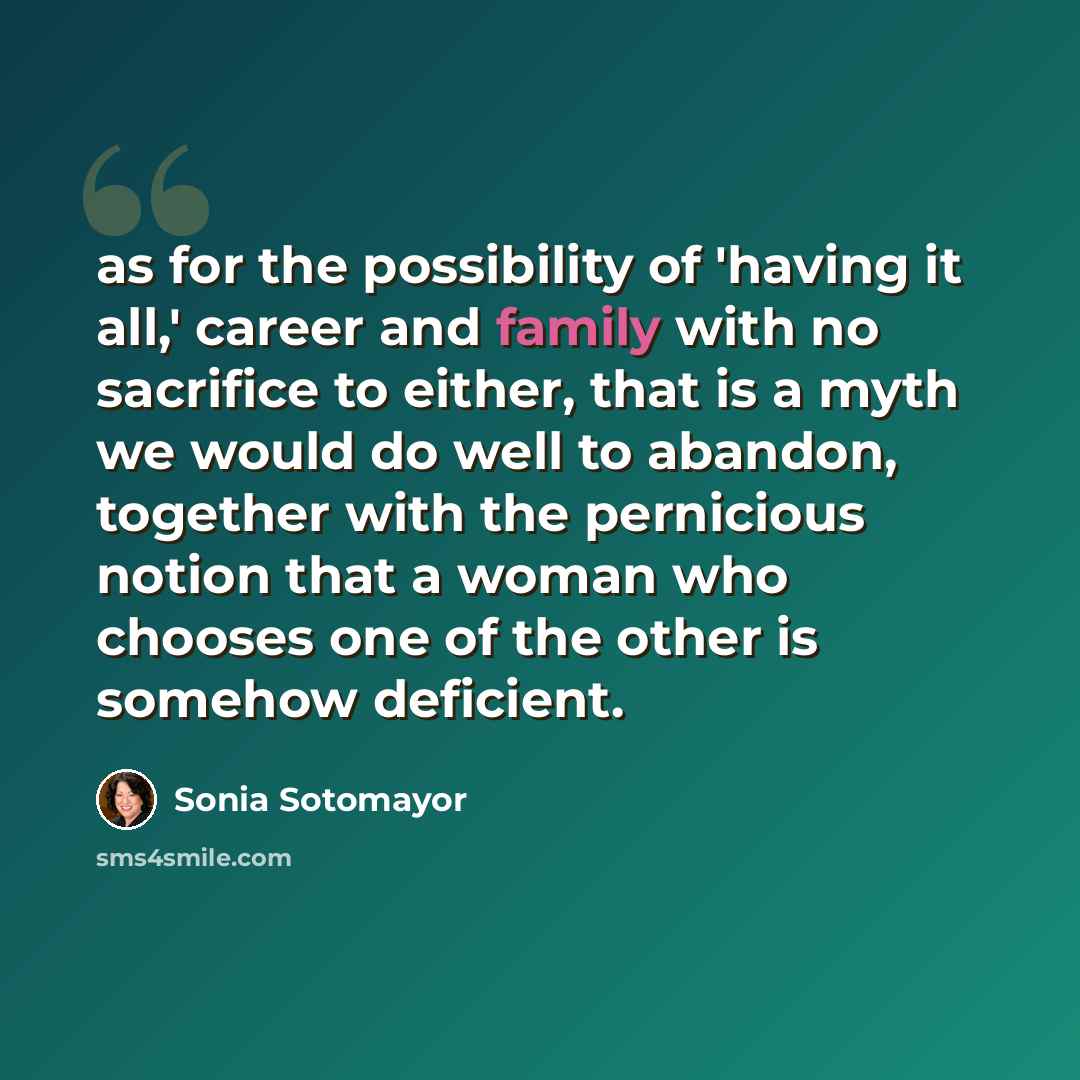 “as for the possibility of 'having it all,' career and family with no sacrifice to either, that is a myth we would do well to abandon, together with the pernicious notion that a woman who chooses one of the other is somehow deficient.” quote by Sonia Sotomayor