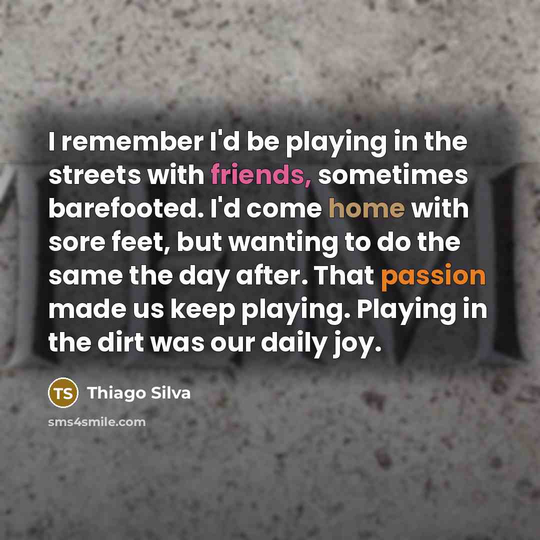 “I remember I'd be playing in the streets with friends, sometimes barefooted. I'd come home with sore feet, but wanting to do the same the day after. That passion made us keep playing. Playing in the dirt was our daily joy.” quote by Thiago Silva