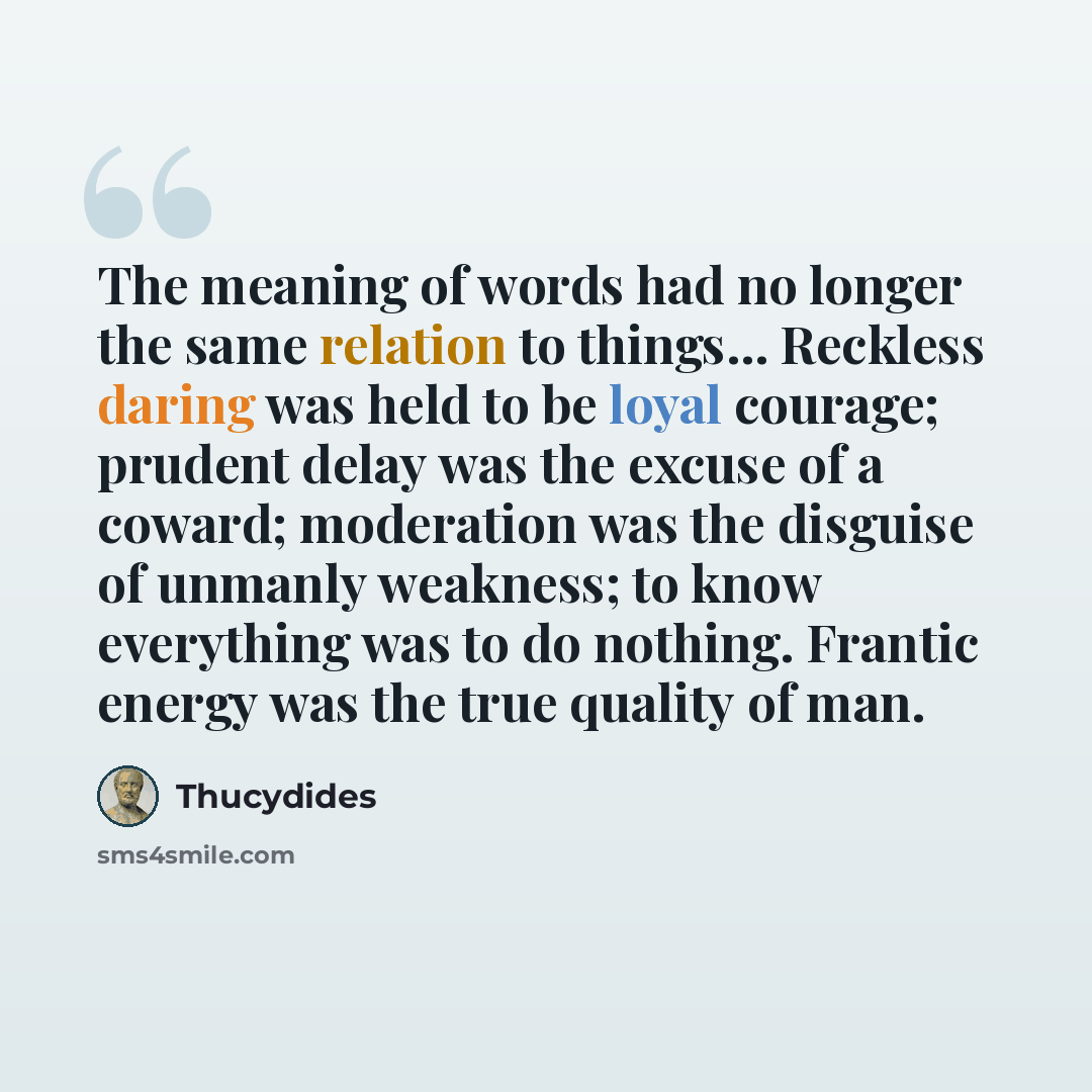 “The meaning of words had no longer the same relation to things... Reckless daring was held to be loyal courage; prudent delay was the excuse of a coward; moderation was the disguise of unmanly weakness; to know everything was to do nothing. Frantic energy was the true quality of man.” quote by Thucydides