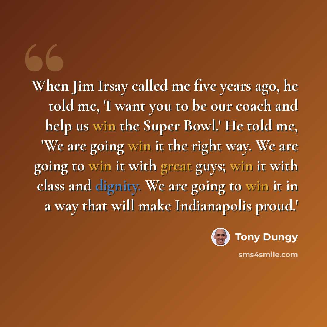 “When Jim Irsay called me five years ago, he told me, 'I want you to be our coach and help us win the Super Bowl.' He told me, 'We are going win it the right way. We are going to win it with great guys; win it with class and dignity. We are going to win it in a way that will make Indianapolis proud.'” quote by Tony Dungy