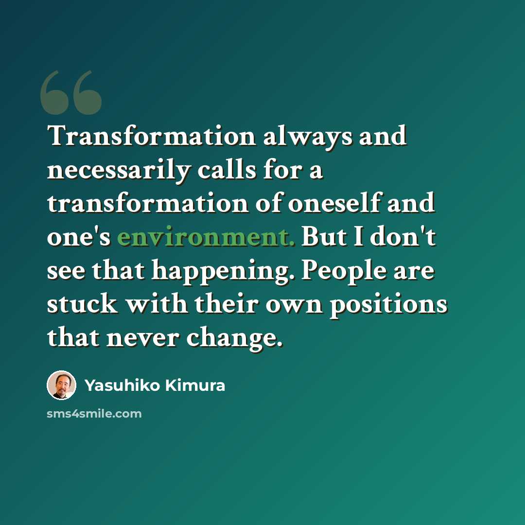 “Transformation always and necessarily calls for a transformation of oneself and one's environment. But I don't see that happening. People are stuck with their own positions that never change.” quote by Yasuhiko Kimura