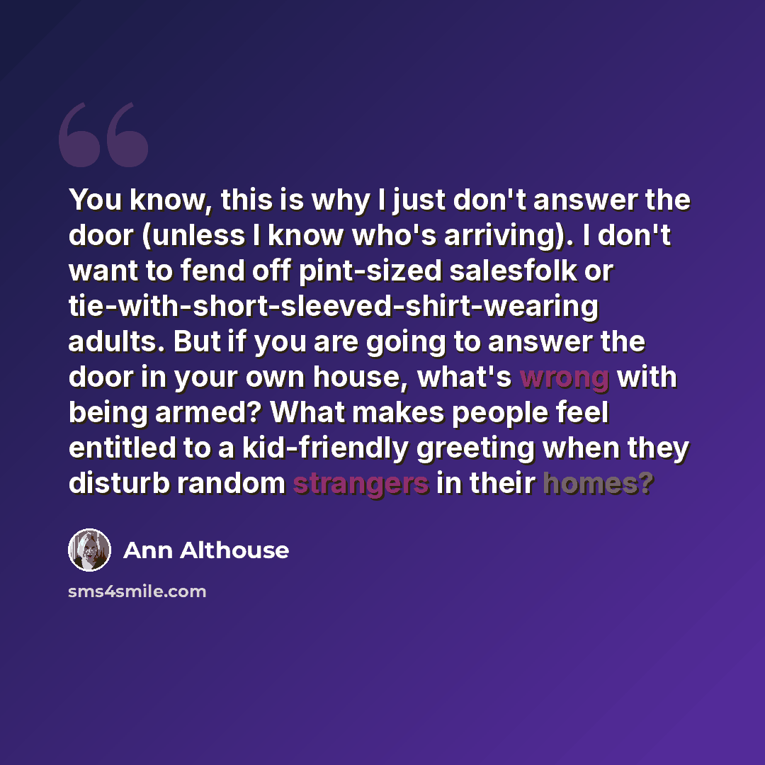 “You know, this is why I just don't answer the door (unless I know who's arriving). I don't want to fend off pint-sized salesfolk or tie-with-short-sleeved-shirt-wearing adults. But if you are going to answer the door in your own house, what's wrong with being armed? What makes people feel entitled…” quote by Ann Althouse
