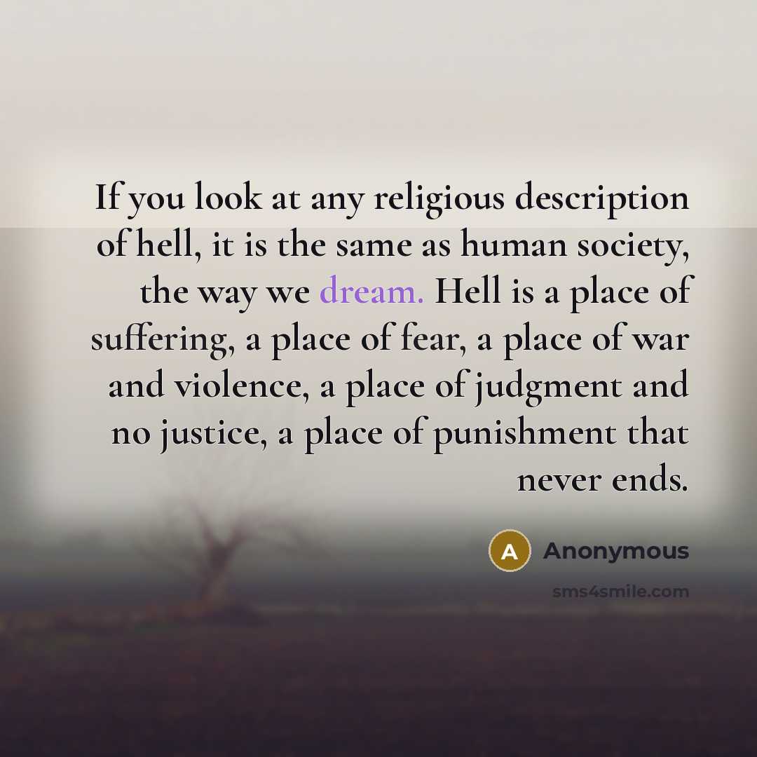“If you look at any religious description of hell, it is the same as human society, the way we dream. Hell is a place of suffering, a place of fear, a place of war and violence, a place of judgment and no justice, a place of punishment that never ends.” quote by Anonymous