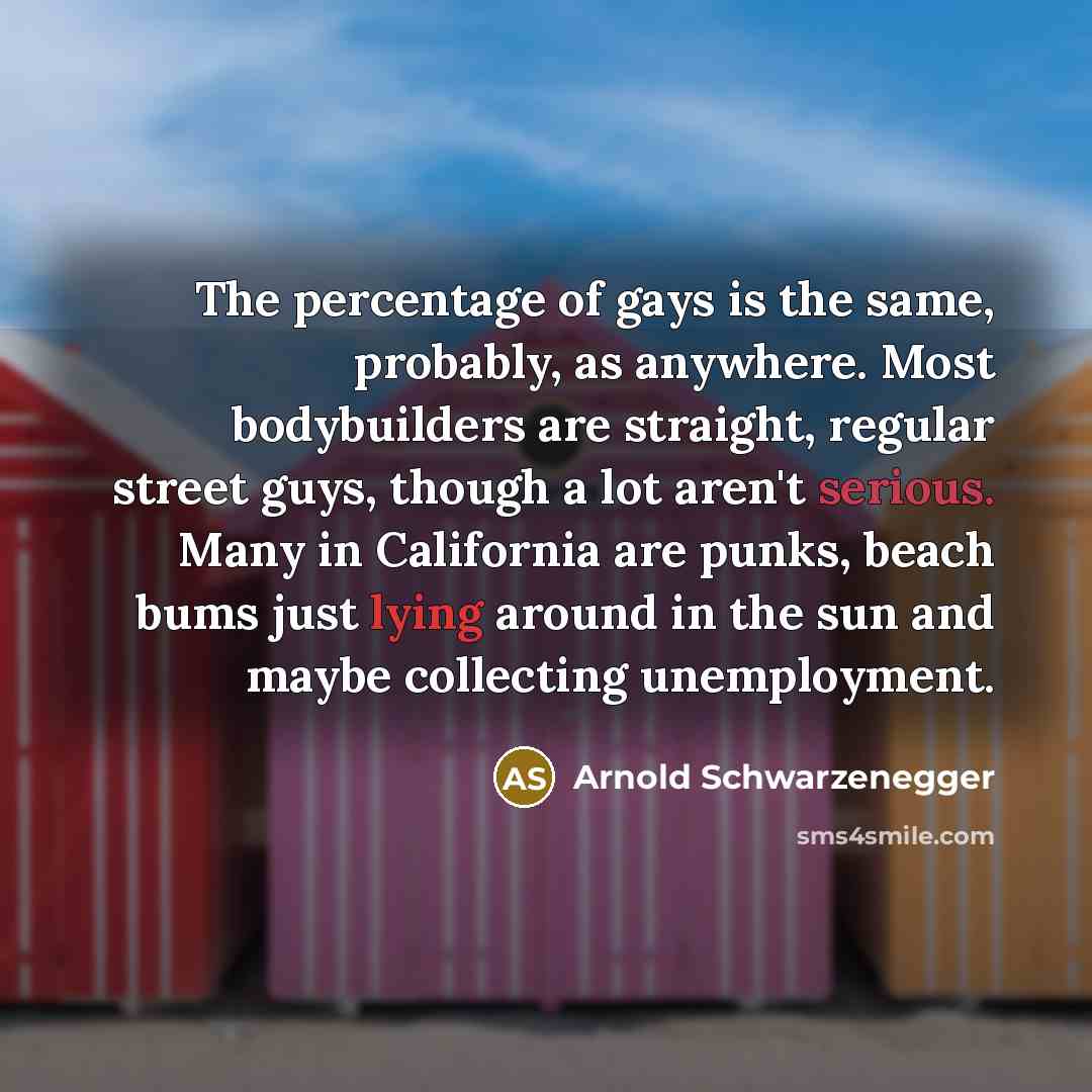 “The percentage of gays is the same, probably, as anywhere. Most bodybuilders are straight, regular street guys, though a lot aren't serious. Many in California are punks, beach bums just lying around in the sun and maybe collecting unemployment.” quote by Arnold Schwarzenegger