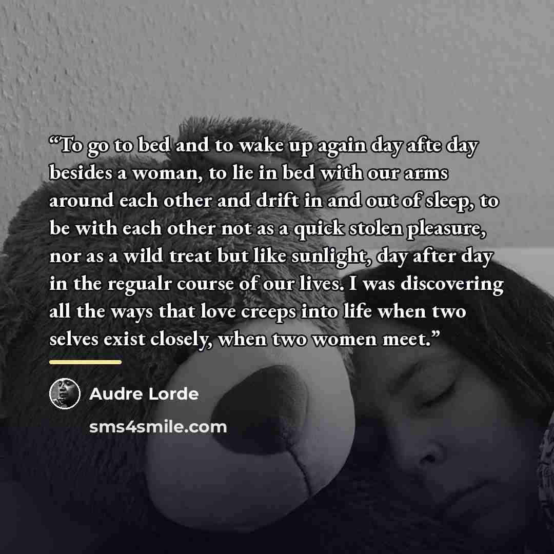 “To go to bed and to wake up again day afte day besides a woman, to lie in bed with our arms around each other and drift in and out of sleep, to be with each other not as a quick stolen pleasure, nor as a wild treat but like sunlight, day after day in the regualr course of our lives. I was…” quote by Audre Lorde