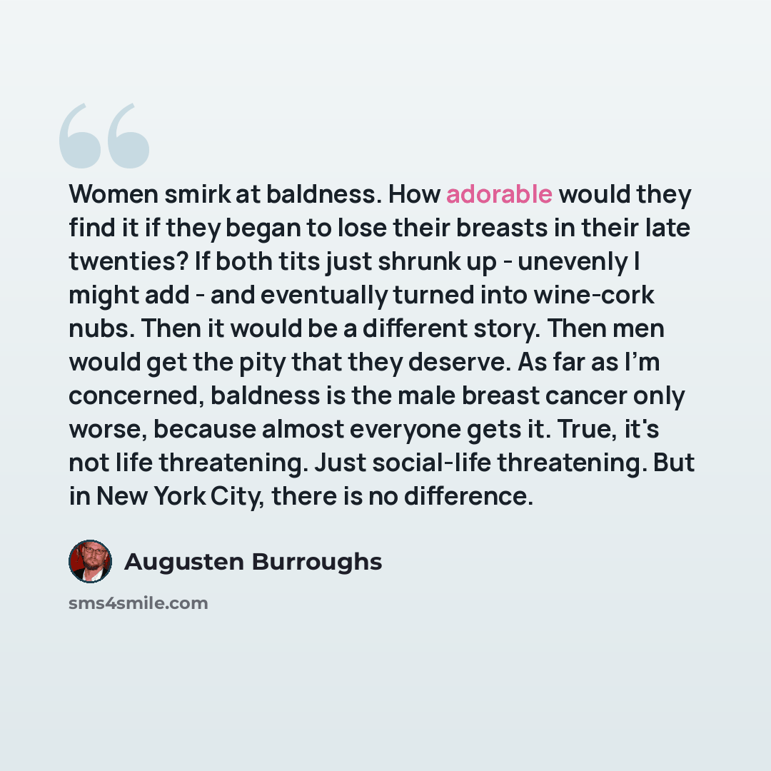 “Women smirk at baldness. How adorable would they find it if they began to lose their breasts in their late twenties? If both tits just shrunk up - unevenly I might add - and eventually turned into wine-cork nubs. Then it would be a different story. Then men would get the pity that they deserve. As…” quote by Augusten Burroughs