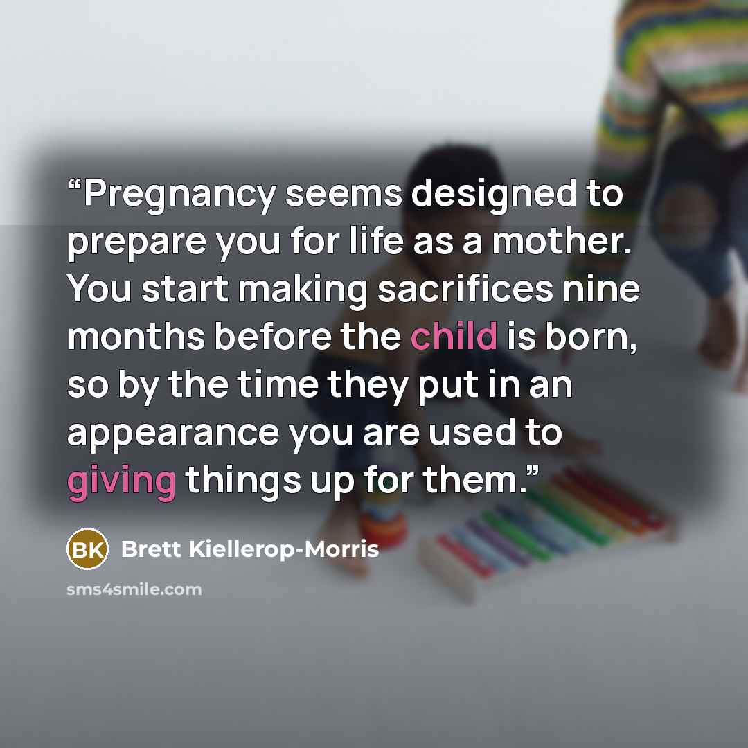 “Pregnancy seems designed to prepare you for life as a mother. You start making sacrifices nine months before the child is born, so by the time they put in an appearance you are used to giving things up for them.” quote by Brett Kiellerop-Morris