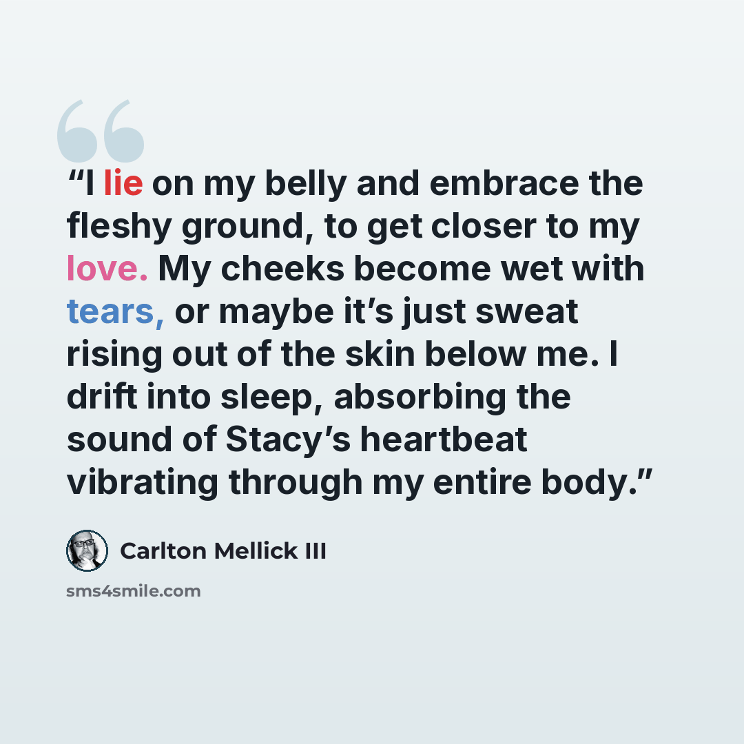 “I lie on my belly and embrace the fleshy ground, to get closer to my love. My cheeks become wet with tears, or maybe it’s just sweat rising out of the skin below me. I drift into sleep, absorbing the sound of Stacy’s heartbeat vibrating through my entire body.” quote by Carlton Mellick III